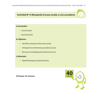 Guía De Actividades del/la Docente para la Prevención y la Intervención del Acoso Escolar entre Pares - Primer Ciclo EEB | 21

Actividad Nº 4: Manejando el acoso escolar y a los acosadores

a) Contenidos
Acoso Escolar
Discriminación
b) Objetivos
Identificar situaciones de acoso escolar.
Distinguir los sentimientos asociados al acoso.
Reconocer estrategias para enfrentar el acoso.
c) Materiales
Material de apoyo, historia de Carlos.

d) Tiempo: 40 minutos

40
minutos

 