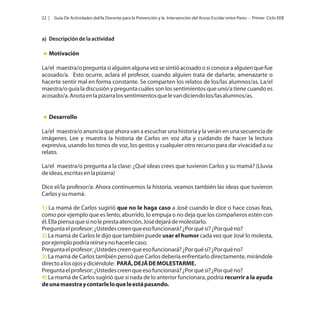 22 |

Guía De Actividades del/la Docente para la Prevención y la Intervención del Acoso Escolar entre Pares - Primer Ciclo EEB

a) Descripción de la actividad

Motivación
La/el maestra/o pregunta si alguien alguna vez se sintió acosado o si conoce a alguien que fue
acosado/a. Esto ocurre, aclara el profesor, cuando alguien trata de dañarte, amenazarte o
hacerte sentir mal en forma constante. Se comparten los relatos de los/las alumnos/as. La/el
maestra/o guía la discusión y pregunta cuáles son los sentimientos que uno/a tiene cuando es
acosado/a. Anota en la pizarra los sentimientos que le van diciendo los/las alumnos/as.

Desarrollo
La/el maestra/o anuncia que ahora van a escuchar una historia y la verán en una secuencia de
imágenes. Lee y muestra la historia de Carlos en voz alta y cuidando de hacer la lectura
expresiva, usando los tonos de voz, los gestos y cualquier otro recurso para dar vivacidad a su
relato.
La/el maestra/o pregunta a la clase: ¿Qué ideas crees que tuvieron Carlos y su mamá? (Lluvia
de ideas, escritas en la pizarra)
Dice el/la profesor/a: Ahora continuemos la historia, veamos también las ideas que tuvieron
Carlos y su mamá.
1) La mamá de Carlos sugirió que no le haga caso a José cuando le dice o hace cosas feas,
como por ejemplo que es lento, aburrido, lo empuja o no deja que los compañeros estén con
él. Ella piensa que si no le presta atención, José dejará de molestarlo.
Pregunta el profesor: ¿Ustedes creen que eso funcionará? ¿Por qué sí? ¿Por qué no?
2) La mamá de Carlos le dijo que también puede usar el humor cada vez que José lo molesta,
por ejemplo podría reírse y no hacerle caso.
Pregunta el profesor: ¿Ustedes creen que eso funcionará? ¿Por qué sí? ¿Por qué no?
3) La mamá de Carlos también pensó que Carlos debería enfrentarlo directamente, mirándole
directo a los ojos y diciéndole: PARÁ, DEJÁ DE MOLESTARME.
Pregunta el profesor: ¿Ustedes creen que eso funcionará? ¿Por qué sí? ¿Por qué no?
4) La mamá de Carlos sugirió que si nada de lo anterior funcionara, podría recurrir a la ayuda
de una maestra y contarle lo que le está pasando.

 