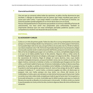 Guía De Actividades del/la Docente para la Prevención y la Intervención del Acoso Escolar entre Pares - Primer Ciclo EEB | 23

Cierre de la actividad
Una vez que se conversó sobre todas las opciones, se pide a los/las alumnos/as que
escriban, o dibujen la alternativa que les parece que mejor resultará para parar el
acoso que sufre Carlos. Y que luego relaten o escriban un final para la historia. Las
historias pueden quedar pegadas en un rincón de la clase o en un mural.
Pensar anticipadamente en situaciones que podrían ocurrirnos e identificar formas de
solucionarlas, nos hace sentir mas preparados para enfrentarlas. También es
importante destacar que con estas estrategias pensadas podemos ayudar a un/a
compañero/a a resolver una situación de acoso escolar.

MATERIAL
EL ACOSADOR Y CARLOS
Carlos es un niño de primer grado. Todos los días él se va muy tempranito a la escuela
porque su mamá trabaja desde muy temprano y como él no tiene papá ni hermanos,
no lo puede dejar solo en la casa, así que lo lleva a la escuela a las 6 y 30 de la mañana.
Las clases empiezan a las 7:30. A él no le importaba despertarse muy temprano y llegar
a la escuela cuando recién se abría el portón del frente, porque en esa hora que estaba
libre, él se las arreglaba para jugar con sus balitas, y a veces, completaba alguna tarea,
si es que no lo había podido hacer el día anterior. Algunos niños y niñas como él,
también llegaban temprano al colegio y solía jugar con algunos de ellos. Después de
las vacaciones de invierno, llegó al colegio un nuevo alumno, José, cuya madre
también trabajaba temprano, así que el también venía a las 6 y media a la escuela. Por
algún motivo, comenzó a molestar a Carlos. Le molestaba que él jugara con los otros
niños, y a él (José) nadie le hacía caso. Entonces molestaba a Carlos, le decía cosas feas,
groserías, le sacaba su pelota, le remedaba como hablaba, se burlaba de sus juegos.
Cuando lo veía hacia gestos groseros hacia él. José se hizo amigo de los del 3° grado,
aunque él estaba en 1°, como Carlos, y entonces jugaba con ellos y le decía que no
jueguen más con Carlos porque era muy tonto. Los chicos del tercero no le
molestaban a Carlos, pero casi siempre se reían de las bromas que le hacia José. Carlos
se sentía muy mal y sobre todo, enojado por todo lo que le hacia José. Ya no quería ir a
la escuela temprano, y a veces, inventaba que le dolía la panza, para que su mama le
llevara a la casa de su abuela y no tuviera que ir a la escuela. Un día le contó a su mamá
lo que le pasaba con José y entre los dos, tuvieron algunas ideas de cómo enfrentar esa
situación.

 