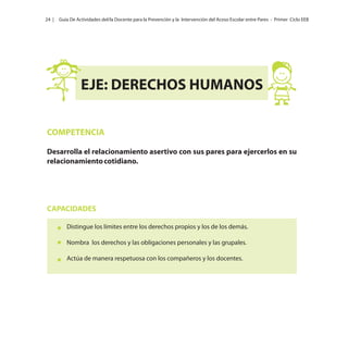 24 |

Guía De Actividades del/la Docente para la Prevención y la Intervención del Acoso Escolar entre Pares - Primer Ciclo EEB

EJE: DERECHOS HUMANOS
COMPETENCIA
Desarrolla el relacionamiento asertivo con sus pares para ejercerlos en su
relacionamiento cotidiano.

CAPACIDADES
Distingue los límites entre los derechos propios y los de los demás.
Nombra los derechos y las obligaciones personales y las grupales.
Actúa de manera respetuosa con los compañeros y los docentes.

 