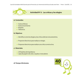 Guía De Actividades del/la Docente para la Prevención y la Intervención del Acoso Escolar entre Pares - Primer Ciclo EEB | 25

Actividad Nº 5: Las críticas y los elogios

a) Contenidos
Autoconfianza
Autoconocimiento
Respeto
Tolerancia.
b) Objetivos
Identificar como los elogios y las críticas afectan a la autoestima.
Proponer directrices para realizar un elogio.
Proponer directrices para realizar una critica constructiva.
c) Materiales
20 Tarjetitas de hoja blanca
Lápiz de papel o de color, crayolas o marcadores

d) Tiempo: 40 minutos

40
minutos

 