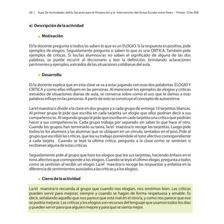 26 |

Guía De Actividades del/la Docente para la Prevención y la Intervención del Acoso Escolar entre Pares - Primer Ciclo EEB

e) Descripción de la actividad
Motivación
El/la docente pregunta si todos/as saben lo que es un ELOGIO. Si la respuesta es positiva, pide
ejemplos de elogios. Seguidamente pregunta si saben lo que es una CRÍTICA. También pide
ejemplos de críticas. Si los/las alumnos/as no saben el significado de alguna de las dos
palabras, se puede recurrir al diccionario y leer la definición, brindando aclaraciones
pertinentes y ejemplos, extraídos de las situaciones cotidianas del aula.
Desarrollo
El/la docente explica que en esta clase se va a estar jugando con esas dos palabritas: ELOGIO Y
CRITICA y como ellas influyen en las personas. Al mencionar los ejemplos de elogios y criticas
extraídos de situaciones diarias de aula, se conversa sobre como el uso que le damos a esas
palabras influye en las personas. A partir de esto se construye el concepto de autoestima.
La/el maestra/o divide a la clase en dos grupos y a cada grupo de entrega 10 tarjetitas blancas.
Al primer grupo le pide que escriba en cada tarjetita un elogio que ellos podrían decir a sus
compañeros/as. Al segundo grupo le pide que escriba en cada tarjetita una crítica que podrían
hacer a sus compañeros/as. Cada grupo trabaja por separado sin saber lo que hace el otro.
Cuando los grupos han terminado su tarea, la/el maestra/o recoge las tarjetitas. Luego pide
todos/as los alumnos y las alumnas que se ubiquen en un círculo, sentados en el piso. Pide al
grupo que escribió las críticas, que lea su trabajo poniéndole el tono afectivo correspondiente
a cada tarjeta. Cuando se leyó la última critica, pregunta a la clase como se sentirían si
recibieran alguna de estas críticas.
Seguidamente pide al grupo que hizo los elogios que lea sus tarjetitas, haciendo énfasis en el
tono afectivo que corresponde a los elogios. Cuando se leyó el último elogio, pregunta a todos
como se sentirían al recibir un elogio. La/el maestra/o recoge las respuestas y enfatiza en la
diferencia de sentimientos asociados a las críticas y a los elogios.
Cierre de la actividad
La/el maestra/o recuerda al grupo que cuando nos elogian, nos sentimos bien. Las críticas
pueden servir para mejorar, siempre y cuando se hagan de forma respetuosa y amable. Es
decir, señalando aquello que nos parece que está mal en el otro/a, y como nos parece que eso
se podría mejorar. Las criticas y los elogios son recursos del lenguaje que usamos todos los días
y pueden servir para que alguien mejore y para que se sienta mejor.

 