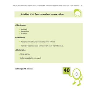 Guía De Actividades del/la Docente para la Prevención y la Intervención del Acoso Escolar entre Pares - Primer Ciclo EEB | 27

Actividad Nº 6: Cada compañero es muy valioso

a) Contenidos
Amistad
Autoestima
Respeto.
b) Objetivos
Reconocer que las personas comparten valores.
Valorar y reconocer al/la compañero/a en su individualidad.
c) Materiales:
Hojas blancas
Bolígrafos o lápices de papel

d) Tiempo: 40 minutos

40
minutos

 