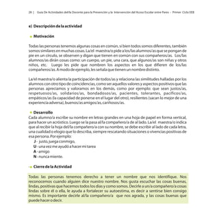 28 |

Guía De Actividades del/la Docente para la Prevención y la Intervención del Acoso Escolar entre Pares - Primer Ciclo EEB

e) Descripción de la actividad
Motivación
Todas las personas tenemos algunas cosas en común, si bien todos somos diferentes, también
somos similares en muchas cosas. La/el maestra/o pide a los/las alumnos/as que se pongan de
pie en un círculo, se observen y digan que tienen en común con sus compañeros/as. Los/las
alumnos/as dirán cosas como: un cuerpo, un pie, una cara, que algunos/as son niñas y otros
niños, etc. Luego les pide que nombren los aspectos en los que difieren de los/las
compañeros/as. A modo de ejemplo, les señala que tienen un nombre distinto.
La/el maestra/o alienta la participación de todos/as y relaciona las similitudes halladas por los
alumnos con otro tipo de coincidencias, como ser aquellos valores y aspectos positivos que las
personas apreciamos y valoramos en los demás, como por ejemplo: que sean justos/as,
respetuosos/as, solidarios/as, bondadosos/as, pacientes, tolerantes, pacíficos/as,
empáticos/as (la capacidad de ponerse en el lugar del otro), resilientes (sacan lo mejor de una
experiencia adversa), buenos/as amigos/as, cariñosos/as.
Desarrollo
Cada alumno/a escribe su nombre en letras grandes en una hoja de papel en forma vertical,
para hacer un acróstico. Luego se la pasa al/la compañero/a de al lado. La/el maestra/o indica
que al recibir la hoja del/la compañero/a con su nombre, se debe escribir al lado de cada letra,
una cualidad o elogio que lo describa, siempre rescatando situaciones o vivencias positivas de
esa persona. Por ejemplo:
J - justo, juega conmigo,
U - una vez me ayudó a hacer mi tarea
A - amigo
N - nunca miente.
· Cierre de la Actividad
Todas las personas tenemos derecho a tener un nombre que nos identifique. Nos
reconocemos cuando alguien dice nuestro nombre. Nos gusta escuchar las cosas buenas,
lindas, positivas que hacemos todos los días y como somos. Decirle a un/a compañero/a cosas
lindas sobre él o ella, le ayuda a fortalecer su autoestima, es decir a sentirse bien consigo
mismo. Es importante decirle al/la compañero/a que nos agrada, y las cosas buenas que
puede hacer o decir.

 