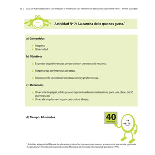 30 |

Guía De Actividades del/la Docente para la Prevención y la Intervención del Acoso Escolar entre Pares - Primer Ciclo EEB

Actividad Nº 7: La cancha de lo que nos gusta.2

a) Contenidos
Respeto
Diversidad.
b) Objetivos
Expresar las preferencias personales en un marco de respeto.
Respetar las preferencias de otros.
Reconocer la diversidad de situaciones y preferencias.
c) Materiales
Una cinta de papel, o hilo grueso (aproximadamente 6 metros, para una clase de 30
alumnos/as)
Una sala amplia o un lugar con sombra afuera.

d) Tiempo: 40 minutos

40
minutos

2

Actividad adaptada del Manual de educación en derechos Humanos para maestro y maestros de pre-escolar y primaria
“La Zanahoria”. Amnistía Internacional Sección Mexicana, Ed. Amnistía Internacional, Querétaro 1997).

 