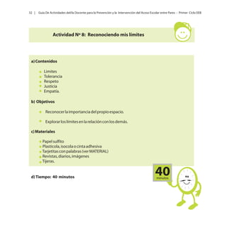 32 |

Guía De Actividades del/la Docente para la Prevención y la Intervención del Acoso Escolar entre Pares - Primer Ciclo EEB

Actividad Nº 8: Reconociendo mis límites

a) Contenidos
Limites
Tolerancia
Respeto
Justicia
Empatía.
b) Objetivos
Reconocer la importancia del propio espacio.
Explorar los límites en la relación con los demás.
c) Materiales
Papel sulfito
Plasticola, isocola o cinta adhesiva
Tarjetitas con palabras (ver MATERIAL)
Revistas, diarios, imágenes
Tijeras.

d) Tiempo: 40 minutos

40
minutos

 