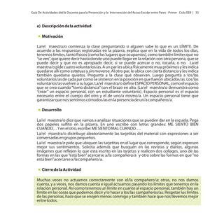 Guía De Actividades del/la Docente para la Prevención y la Intervención del Acoso Escolar entre Pares - Primer Ciclo EEB | 33

e) Descripción de la actividad
Motivación
La/el maestra/o comienza la clase preguntando si alguien sabe lo que es un LÍMITE. De
acuerdo a las respuestas registradas en la pizarra, explica que en la vida de todos los días,
tenemos límites, tanto físicos (como los lugares que ocupamos), como también límites que no
“se ven”, que quiere decir hasta donde uno puede llegar en la relación con otra persona, que se
puede decir y que no es apropiado decir, si se puede acercar o no, tocarla, o no. La/el
maestra/o pide cuatro voluntarios/as. A un par les ubica físicamente muy próximos y les indica
quedarse allí como estatuas y sin moverse. Al otro par, le ubica con cierta distancia y les indica
también quedarse quietos. Pregunta a la clase qué observan. Luego pregunta a los/las
voluntarios/as de cada par como se sintieron en la posición en que fueron ubicados/as. Los/las
voluntarios/as vuelven a su lugar. La/el maestra/o define ESPACIO PERSONAL, como el espacio
que se crea cuando “tomo distancia” con el brazo en alto. (La/el maestra/o demuestra como
“crear” un espacio personal, con un estudiante voluntario). Espacio personal es el espacio
necesario entre el cuerpo del otro y el de uno/a mismo/a. Un espacio personal tiene que
garantizar que nos sentimos cómodos/as en la presencia de un/a compañero/a.
Desarrollo
La/el maestra/o dice que vamos a analizar situaciones que se pueden dar en la escuela. Pega
dos papeles sulfito en la pizarra. En uno escribe con letras grandes: ME SIENTO BIEN
CUANDO… Y en el otro, escribe: ME SIENTO MAL CUANDO….
La/el maestra/o distribuye aleatoriamente las tarjetitas del material con expresiones a ser
conversadas en grupos pequeños.
La/el maestra/o pide que ubiquen las tarjetitas en el lugar que corresponde, según expresen
mejor sus sentimientos. Solicita además que busquen en las revistas y diarios, algunas
imágenes que reflejen lo que está escrito en las tarjetas y realicen dos collages, uno de las
formas en las que “está bien” acercarse a/la compañero/a y otro sobre las formas en que “no
está bien” acercarse a/la compañero/a.
Cierre de la Actividad
Muchas veces no actuamos correctamente con el/la compañero/a; otras, no nos damos
cuenta, y a veces, nos damos cuenta e igual actuamos pasando los límites que tenemos en la
relación personal. Así como tenemos un límite en cuanto al espacio personal, también hay un
límite en las cosas que podemos decir y/o hacer a los/las compañeros/as. Respetar los límites
de las personas, hace que se enojen menos conmigo y también hace que nos llevemos mejor
entre todos.

 