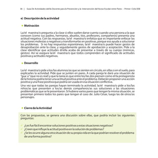 36 |

Guía De Actividades del/la Docente para la Prevención y la Intervención del Acoso Escolar entre Pares - Primer Ciclo EEB

e) Descripción de la actividad
Motivación
La/el maestra/o pregunta a la clase si ellos suelen darse cuenta cuando una persona a la que
conocen (como sus padres, hermanos, abuelos, tíos, profesores, compañeros) presenta una
actitud negativa. Con las respuestas, la/el maestra/o enfatiza que es importante enfocar las
situaciones molestas o negativas y transformarlas en positivas, porque eso ayuda a solucionar
los problemas. Si no hay respuestas espontáneas, la/el maestra/o puede hacer gestos de
desaprobación ante la clase, y seguidamente gestos de aprobación y aceptación. Pide a la
clase identificar que actitudes él/ella acaba de presentar a través de su cuerpo (mímicas,
gestos). Así se asegura la/el maestra/o que todos comprenden el significado de actitudes
positivas y actitudes negativas.
Desarrollo
La/el maestra/o pide a los/las alumnos/as que se sienten en círculo, en sillas o en el suelo, para
explicarles la actividad. Pide que se junten en pares. A cada pareja le dará una situación de
“gua´u” (que no es real) y que la tarea es que entre los/las dos piensen como el/la protagonista
de la historia podría tener una actitud positiva ante el problema. Deberán proponer una acción
positiva y una frase positiva que podría ser usada en esa situación conflictiva.
Una vez que todas las parejas hayan terminado la actividad, la/el maestra/o pide a los/las
niños/as que presenten a los/as demás compañeros/as sus soluciones a las situaciones
problemáticas que se le presentaron. Si hubiera varios pares que tengan la misma situación, se
presentan primero todos los pares que tengan el caso de: Julio César, luego las de otros/as
personajes.

Cierre de la Actividad
Con las propuestas, se genera una discusión sobre ellas, que podría incluir las siguientes
preguntas:
üfácil encontrar soluciones positivas a estas situaciones negativas?
¿Les fue
ü influye la actitud positiva en la solución de problemas?
¿Creen que
ü
¿Se les ocurre alguna otra situación de su propia vida en la que podrían resolver el problema
de una forma positiva?

 