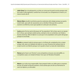 Guía De Actividades del/la Docente para la Prevención y la Intervención del Acoso Escolar entre Pares - Primer Ciclo EEB | 37

Julio César fue a la peluquería y se hizo un corte que le gustó mucho porque está
de moda. Al día siguiente, cuando fue a la escuela, sus compañeros lo vieron y se
rieron mucho de él.

Maria Lilian estudió muchísimo para los exámenes del colegio porque ya quería
rendir todo para salir de vacaciones con su familia. El día que dio su primer
examen se enfermó y tuvo que quedar en cama por una semana.

Lucía quiere formar parte del grupo de “las populares” de la clase, que es un grupo
de 5 chicas, que siempre andan juntas, siempre se las ve contentas, son lindas y
buenas alumnas. Ellas le dijeron a Lucía que no la aceptaban como parte del grupo
porque no era linda.

Martín se preparó toda la semana para ir a la fiesta de cumpleaños de su mejor
amigo, Iván, que es el sábado de tarde en su casa. El jueves de mañana Iván se
enojó mucho con Martín porque no le ayudó a hacer su tarea de matemáticas.

Nancy quiso hacer una “broma” a una compañera y le puso una zancadilla. La
compañera cayó y se rompió el brazo. Tuvo que ser llevada al hospital.

Mario es un niño muy responsable. Ayer preparó todos sus útiles para su examen
de hoy. Al recibir la hoja de examen, se da cuenta que uno de sus hermanos le
sacó sus lápices y su borrador.

 