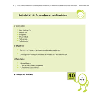 38 |

Guía De Actividades del/la Docente para la Prevención y la Intervención del Acoso Escolar entre Pares - Primer Ciclo EEB

Actividad Nº 10 : En esta clase no vale Discriminar

a) Contenidos
Discriminación
Prejuicios
Respeto
Diversidad
Tolerancia
Solidaridad
b) Objetivos
Reconocer lo que es la discriminación y los prejuicios.
Distinguir los comportamientos asociados a la discriminación.
c) Materiales:
Hojas blancas
Lápices de colores o crayones
Cinta adhesiva o similar.

d) Tiempo: 40 minutos

40
minutos

 