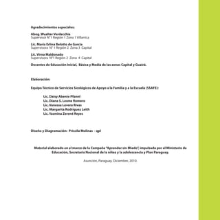 Agradecimientos especiales:
Abog. Wualter Verdecchia
Supervisor N°1 Región 1 Zona 1 Villarrica
Lic. María Erlina Belotto de García
Supervisora N° 1 Región 2 Zona 3 Capital
Lic. Virna Maldonado
Supervisora N°1 Región 2 Zona 4 Capital
Docentes de Educación Inicial, Básica y Media de las zonas Capital y Guairá.

Elaboración:
Equipo Técnico de Servicios Sicológicos de Apoyo a la Familia y a la Escuela (SSAFE):
Lic. Daisy Abente Pfannl
Lic. Diana S. Lesme Romero
Lic. Vanessa Lovera Rivas
Lic. Margarita Rodríguez Leith
Lic. Yasmina Zerené Reyes

Diseño y Diagramación: Priscila Molinas - qp!

Material elaborado en el marco de la Campaña “Aprender sin Miedo”, impulsada por el Ministerio de
Educación, Secretaría Nacional de la niñez y la adolescencia y Plan Paraguay.
Asunción, Paraguay, Diciembre, 2010.

 