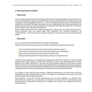 Guía De Actividades del/la Docente para la Prevención y la Intervención del Acoso Escolar entre Pares - Primer Ciclo EEB | 39

e) Descripción de la actividad
Motivación
La/el maestra/o presenta a la clase la siguiente situación: Vamos a imaginarnos que viene un/a
nuevo/a compañero/a, pero yo no le dejo entrar a la clase, solo porque es un poco bajo/a y a mí
me gustan los/las estudiantes altos/as. ¿Cómo se sentiría ese/esa niño/a? ¿Qué pensarían
ustedes de mi actitud? También se puede usar un/a voluntario/a de la clase para hacer una
dramatización, en la que el/la voluntario/a es “echado/a” del salón de clases por ser bajo/a o
flaco/a o alguna otra característica personal.
A partir de las respuestas, la/el maestra/o pregunta si saben que eso se llama discriminación.
Aclara entonces que eso quiere decir que actuamos con nuestros prejuicios, sin
conocimientos, y eso hace que las personas reciban un trato injusto, que no es igual para
todos.
Desarrollo
La/el maestra/o lee la historia del monito verde (ver Material).
Alienta a los/las alumnos/as a generar un debate a partir de las siguientes preguntas:
ü habrá sentido el monito verde cuando todos le tentaban?
¿Cómo se
ü es una buena idea no juntarse con alguien por ser diferente?
¿Crees que
ü
¿Qué te parece la solución que encontró el monito verde?
ü te pasó que te sentiste distinto a otros/as compañeros/as?
¿Alguna vez
A partir de las respuestas, se señala que la experiencia del monito verde es similar a la que
mucha gente tiene cuando se siente discriminada. Al asumir por ejemplo que los monos
distintos son malos (prejuicio). Y por eso no se les permite juntarse con los otros monos.
(Discriminación). Si es necesario, se dan otros ejemplos de comportamientos discriminatorios,
como ser: que una niña no puede jugar al fútbol, que un niño no debe llorar, que los indígenas
no pueden entrar a la escuela, que los que usan ropa de color claro son “kuñaí”, etc.
Se le pide a los/las niños/as que piensen y dibujen situaciones en las que creen que un/a
compañero/a está discriminando a otro/a. Se exponen los dibujos en la pizarra y los/las
niños/as presentan su trabajo a la clase.
Para terminar se le pide a los/las alumnos/as que, en pares dibujen un símbolo antidiscriminación, puede ser una persona, un animal, una cosa, es decir, una imagen que les
recuerde que no está bien discriminar. Se exhiben en la clase los símbolos de la antidiscriminación.

 