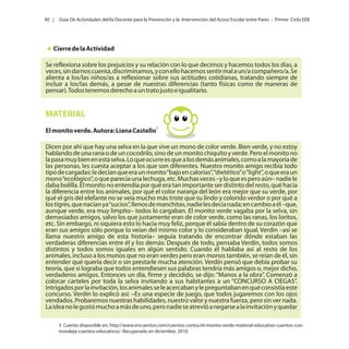 40 |

Guía De Actividades del/la Docente para la Prevención y la Intervención del Acoso Escolar entre Pares - Primer Ciclo EEB

Cierre de la Actividad
Se reflexiona sobre los prejuicios y su relación con lo que decimos y hacemos todos los días, a
veces, sin darnos cuenta, discriminamos, y con ello hacemos sentir mal a un/a compañero/a. Se
alienta a los/las niños/as a reflexionar sobre sus actitudes cotidianas, tratando siempre de
incluir a los/las demás, a pesar de nuestras diferencias (tanto físicas como de maneras de
pensar). Todos tenemos derecho a un trato justo e igualitario.

MATERIAL
El monito verde. Autora: Liana Castello3
Dicen por ahí que hay una selva en la que vive un mono de color verde. Bien verde, y no estoy
hablando de una rana o de un cocodrilo, sino de un monito chiquito y verde. Pero el monito no
la pasa muy bien en esta selva. Lo que ocurre es que a los demás animales, como a la mayoría de
las personas, les cuesta aceptar a los que son diferentes. Nuestro monito amigo recibía todo
tipo de cargadas: le decían que era un monito “bajo en calorías”, “dietético” o “light”, o que era un
mono “ecológico”, o que parecía una lechuga, etc. Muchas veces –y lo que es pero aún– nadie le
daba bolilla. El monito no entendía por qué era tan importante ser distinto del resto, qué hacía
la diferencia entre los animales, por qué el color naranja del león era mejor que su verde, por
qué el gris del elefante no se veía mucho más triste que su lindo y colorido verdor o por qué a
los tigres, que nacían ya “sucios”, llenos de manchitas, nadie les decía nada; en cambio a él –que,
aunque verde, era muy limpito– todos lo cargaban. El monito verde vagaba por la selva, sin
demasiados amigos, salvo los que justamente eran de color verde, como las ranas, los loritos,
etc. Sin embargo, ni siquiera esto lo hacía muy feliz, porque él sabía dentro de su corazón que
eran sus amigos sólo porque lo veían del mismo color y lo consideraban igual. Verdín –así se
llama nuestro amigo de esta historia– seguía tratando de encontrar dónde estaban las
verdaderas diferencias entre él y los demás: Después de todo, pensaba Verdín, todos somos
distintos y todos somos iguales en algún sentido. Cuando él hablaba así al resto de los
animales, incluso a los monos que no eran verdes pero eran monos también, se reían de él, sin
entender qué quería decir o sin prestarle mucha atención. Verdín pensó que debía probar su
teoría, que si lograba que todos entendiesen sus palabras tendría más amigos o, mejor dicho,
verdaderos amigos. Entonces un día, firme y decidido, se dijo: “Manos a la obra”. Comenzó a
colocar carteles por toda la selva invitando a sus habitantes a un “CONCURSO A CIEGAS”.
Intrigados por la invitación, los animales se le acercaban y le preguntaban en qué consistía este
concurso. Verdín lo explicó así: –Es una especie de juego, que todos jugaremos con los ojos
vendados. Probaremos nuestras habilidades, nuestro valor y nuestra fuerza, pero sin ver nada.
La idea no le gustó mucho a más de uno, pero nadie se atrevió a negarse a la invitación y quedar
3 Cuento disponible en: http://www.encuentos.com/cuentos-cortos/el-monito-verde-material-educativo-cuentos-conmoraleja-cuentos-educativos/. Recuperado en diciembre, 2010.

 