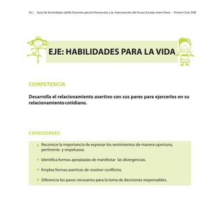 42 |

Guía De Actividades del/la Docente para la Prevención y la Intervención del Acoso Escolar entre Pares - Primer Ciclo EEB

EJE: HABILIDADES PARA LA VIDA

COMPETENCIA
Desarrolla el relacionamiento asertivo con sus pares para ejercerlos en su
relacionamiento cotidiano.

CAPACIDADES
Reconoce la importancia de expresar los sentimientos de manera oportuna,
pertinente y respetuosa.
Identifica formas apropiadas de manifestar las divergencias.
Emplea formas asertivas de resolver conflictos
Diferencia los pasos necesarios para la toma de decisiones responsables.

 