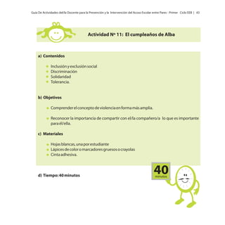 Guía De Actividades del/la Docente para la Prevención y la Intervención del Acoso Escolar entre Pares - Primer Ciclo EEB | 43

Actividad Nº 11: El cumpleaños de Alba

a) Contenidos
Inclusión y exclusión social
Discriminación
Solidaridad
Tolerancia.

b) Objetivos
Comprender el concepto de violencia en forma más amplia.
Reconocer la importancia de compartir con el/la compañero/a lo que es importante
para él/ella.
c) Materiales
Hojas blancas, una por estudiante
Lápices de color o marcadores gruesos o crayolas
Cinta adhesiva.

d) Tiempo: 40 minutos

40
minutos

 