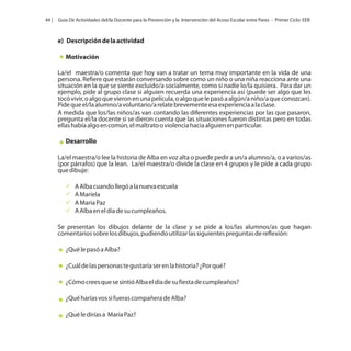44 |

Guía De Actividades del/la Docente para la Prevención y la Intervención del Acoso Escolar entre Pares - Primer Ciclo EEB

e) Descripción de la actividad
Motivación
La/el maestra/o comenta que hoy van a tratar un tema muy importante en la vida de una
persona. Refiere que estarán conversando sobre como un niño o una niña reacciona ante una
situación en la que se siente excluido/a socialmente, como si nadie lo/la quisiera. Para dar un
ejemplo, pide al grupo clase si alguien recuerda una experiencia así (puede ser algo que les
tocó vivir, o algo que vieron en una película, o algo que le pasó a algún/a niño/a que conozcan).
Pide que el/la alumno/a voluntario/a relate brevemente esa experiencia a la clase.
A medida que los/las niños/as van contando las diferentes experiencias por las que pasaron,
pregunta el/la docente si se dieron cuenta que las situaciones fueron distintas pero en todas
ellas había algo en común, el maltrato o violencia hacia alguien en particular.
Desarrollo
La/el maestra/o lee la historia de Alba en voz alta o puede pedir a un/a alumno/a, o a varios/as
(por párrafos) que la lean. La/el maestra/o divide la clase en 4 grupos y le pide a cada grupo
que dibuje:
ü
A Alba cuando llegó a la nueva escuela
ü
A Mariela
üPaz
A Maria
ü el día de su cumpleaños.
A Alba en
Se presentan los dibujos delante de la clase y se pide a los/las alumnos/as que hagan
comentarios sobre los dibujos, pudiendo utilizar las siguientes preguntas de reflexión:
¿Qué le pasó a Alba?
¿Cuál de las personas te gustaría ser en la historia? ¿Por qué?
¿Cómo crees que se sintió Alba el día de su fiesta de cumpleaños?
¿Qué harías vos si fueras compañera de Alba?
¿Qué le dirías a María Paz?

 
