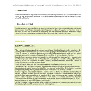 Guía De Actividades del/la Docente para la Prevención y la Intervención del Acoso Escolar entre Pares - Primer Ciclo EEB | 45

Observación
Este material también se puede utilizar de otra manera. Se puede contar la historia solo hasta el
punto en que Alba reparte las invitaciones, y pedir a los/las alumnos/as que dibujen o escriban
el final de la historia.

Cierre de la Actividad
A todos nos gusta sentirnos bien con las personas con las que estamos todos los días, nos gusta
pensar que a ellos/ellas, nosotros también le gustamos. Cuando alguien no nos hace caso, o
nos deja de lado, nos puede hacer sentir muy mal. Las personas tenemos derecho a elegir
nuestros/as amigos/as, pero no tenemos derecho a maltratar a quienes no lo son.

MATERIAL
EL CUMPLEAÑOS DE ALBA
Alba era una niña de segundo grado, su mamá había viajado a España en las vacaciones de
verano y entonces ella se tuvo que ir a vivir con su papá y su hermanito a la casa de su abuela.
Como su escuela ya le quedaba medio lejos, tuvo que cambiarse de escuela. Muchas veces
estaba un poco triste en la escuela, y cuando se acordaba de su mamá a veces lloraba.
Cuando llegó a la nueva escuela, no conocía a ningún compañero ni compañera y por eso tenía
mucha vergüenza, así que casi no hablaba con nadie porque todas las niñas ya tenían sus
amigas y ella no. En los recreos se iba a la cantina y se quedaba mucho tiempo allí, tardaba a
propósito, porque no tenía con quien jugar.
Un día se le acercó Mariela, una compañerita y jugó con ella y se divirtieron mucho.
Después llegó el cumpleaños de Alba, y su abuela le hizo una fiesta de cumpleaños en su casa,
que quedaba cerca de la escuela. Alba hizo con Mariela las tarjetitas de invitación para sus
compañeros y compañeras y dos días antes de la fiesta, ella se las entregó a todos.
Mariela y algunas amigas comenzaron a planear como se iban a divertir en el cumpleaños, el
viernes, a la salida de la escuela. Sin embargo, María Paz, comenzó burlándose de la tarjetita de
invitación hecha a mano, y luego se le ocurrió decir a sus compañeras que no vaya nadie a la
casa de Alba, porque era una nena llorona, no tenía mamá y su tarjetita era muy fea. Algunas
compañeritas acordaron no ir al cumpleaños. En el recreo, le decían que era muy fea su tarjeta,
y que seguramente la comida iba a ser fea también.
Llegó el viernes al mediodía, y Alba se fue rápido a su casa para recibir a sus compañeritos en su
fiesta de cumpleaños. Llegaron solamente Mariela y Ana.

 