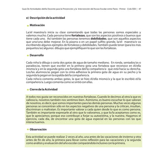 Guía De Actividades del/la Docente para la Prevención y la Intervención del Acoso Escolar entre Pares - Primer Ciclo EEB | 47

e) Descripción de la actividad
Motivación
La/el maestra/o inicia su clase comentando que todas las personas somos especiales y
valemos mucho. Cada persona tiene fortalezas, que son los aspectos positivos o buenos que
tiene cada uno. Así también las personas tenemos debilidades, que son aquellos aspectos
que uno/una debe mejorar. En la pizarra o en un papel sulfito grande, la/el maestra/o va
escribiendo algunos ejemplos de fortalezas y debilidades. También puede tener (para los más
pequeños/as) algunos dibujos que ejemplifiquen lo que son las fortalezas.
Desarrollo
Cada niño/a dibuja o corta dos gotas de agua de tamaño mediano. En ronda, sentados/as o
parados/as, tienen que escribir en la primera gota una fortaleza que reconoce en él/ella
mismo/a y en la segunda gota una fortaleza del/la compañero/a que está hacia su derecha.
Los/las alumnos/as pegan con la cinta adhesiva la primera gota de agua en su pecho y la
segunda la pegan en la espalda del/la compañero/a.
Cada niño/a comenta ambas gotas, la que se hizo él/ella mismo/a y la que le escribió el/la
compañero/a. Luego comenta como se sintió con ellas.
Cierre de la Actividad
A todos nos gusta ser reconocidos en nuestras fortalezas. Cuando le decimos al otro/a que es
valioso/a, nosotros también nos sentimos bien. Asimismo, es bueno escuchar lo que valoran
de nosotros, es decir, que somos importantes para las demás personas. Muchas veces algunas
personas se concentran sólo en los aspectos negativos de una persona y la critican, insultan,
discriminan o maltratan. Es importante valorar a cada quien desde lo que es como persona.
También es importante expresarle al otro que lo valoramos, y que lo/la aceptamos como es,
que le apreciamos; porque eso contribuye a forjar su autoestima, y la nuestra. Hagamos el
ejercicio, cada día, de encontrar una gota de agua especial en las personas con las que
interactuamos.
Observación
Esta actividad se puede realizar 2 veces al año, una antes de las vacaciones de invierno y otra
antes de fin de año, la primera para llevar como reflexión para las vacaciones y la segunda
como análisis y evaluación del año escolar comparándola inclusive con la primera.

 