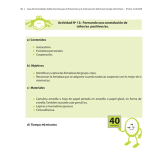 48 |

Guía De Actividades del/la Docente para la Prevención y la Intervención del Acoso Escolar entre Pares - Primer Ciclo EEB

Actividad Nº 13: Formando una constelación de
niños/as positivos/as.

a) Contenidos
Autoestima
Fortalezas personales
Cooperación.

b) Objetivos
Identificar y valorar las fortalezas del grupo-clase.
Reconocer la fortaleza que se adquiere cuando todos/as cooperan con lo mejor de sí
mismos/as.
c) Materiales

Cartulina amarilla u hoja de papel pintada en amarillo o papel glasé, en forma de
estrella. También se puede usar goma Eva.
Lápices o marcadores gruesos
Cinta adhesiva.

d) Tiempo: 40 minutos

40
minutos

 