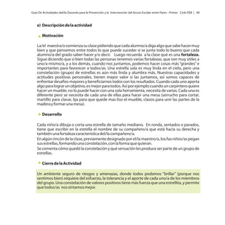 Guía De Actividades del/la Docente para la Prevención y la Intervención del Acoso Escolar entre Pares - Primer Ciclo EEB | 49

e) Descripción de la actividad
Motivación
La/el maestra/o comienza su clase pidiendo que cada alumno/a diga algo que sabe hacer muy
bien y que pensemos entre todos lo que puede suceder si se junta todo lo bueno que cada
alumno/a del grado saber hacer y/o decir. Luego recuerda a la clase qué es una fortaleza.
Sigue diciendo que si bien todas las personas tenemos varias fortalezas, que son muy útiles a
uno/a mismo/a, y a los demás, cuando nos juntamos, podemos hacer cosas más “grandes” e
importantes para favorecer a todos/as. Una estrella sola es muy linda en el cielo, pero una
constelación (grupo) de estrellas es aún más linda y alumbra más. Nuestras capacidades y
actitudes positivas personales, tienen mayor valor si las juntamos, así somos capaces de
enfrentar desafíos mayores y beneficiarnos todos con los resultados. Cuando cada uno aporta
algo para lograr un objetivo, es mejor para todos. Así por ejemplo cuando un carpintero quiere
hacer un mueble, no lo puede hacer con una sola herramienta, necesita de varias. Cada una es
diferente pero se necesita de cada una de ellas para hacer una mesa (serrucho para cortar,
martillo para clavar, lija para que quede mas liso el mueble, clavos para unir las partes de la
madera y formar una mesa).
Desarrollo
Cada niño/a dibuja o corta una estrella de tamaño mediano. En ronda, sentados o parados,
tiene que escribir en la estrella el nombre de su compañero/a que está hacia su derecha y
también una fortaleza característica del/la compañero/a.
En algún rincón de la clase, previamente designado por el/la maestro/a, los/las niños/as pegan
sus estrellas, formando una constelación, con la forma que quieran.
Se comenta cómo quedó la constelación y qué sensación les produce ser parte de un grupo de
estrellas.
Cierre de la Actividad
Un ambiente seguro de riesgos y amenazas, donde todos podamos “brillar” (porque nos
sentimos bien) requiere del esfuerzo, la tolerancia y el aporte de cada uno/a de los miembros
del grupo. Una constelación de valores positivos tiene más fuerza que una estrellita, y permite
que todos/as nos sintamos mejor.

 