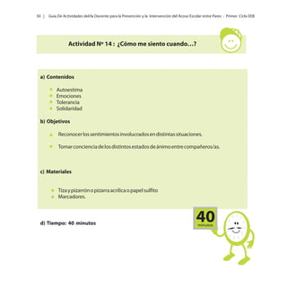 50 |

Guía De Actividades del/la Docente para la Prevención y la Intervención del Acoso Escolar entre Pares - Primer Ciclo EEB

Actividad Nº 14 : ¿Cómo me siento cuando…?

a) Contenidos
Autoestima
Emociones
Tolerancia
Solidaridad
b) Objetivos
Reconocer los sentimientos involucrados en distintas situaciones.
Tomar conciencia de los distintos estados de ánimo entre compañeros/as.

c) Materiales
Tiza y pizarrón o pizarra acrílica o papel sulfito
Marcadores.

d) Tiempo: 40 minutos

40
minutos

 