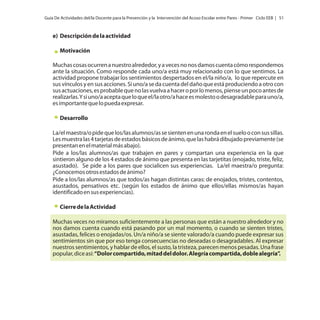 Guía De Actividades del/la Docente para la Prevención y la Intervención del Acoso Escolar entre Pares - Primer Ciclo EEB | 51

e) Descripción de la actividad
Motivación
Muchas cosas ocurren a nuestro alrededor, y a veces no nos damos cuenta cómo respondemos
ante la situación. Como responde cada uno/a está muy relacionado con lo que sentimos. La
actividad propone trabajar los sentimientos despertados en el/la niño/a, lo que repercute en
sus vínculos y en sus acciones. Si uno/a se da cuenta del daño que está produciendo a otro con
sus actuaciones, es probable que no las vuelva a hacer o por lo menos, piense un poco antes de
realizarlas. Y si uno/a acepta que lo que el/la otro/a hace es molesto o desagradable para uno/a,
es importante que lo pueda expresar.
Desarrollo
La/el maestra/o pide que los/las alumnos/as se sienten en una ronda en el suelo o con sus sillas.
Les muestra las 4 tarjetas de estados básicos de ánimo, que las habrá dibujado previamente (se
presentan en el material más abajo).
Pide a los/las alumnos/as que trabajen en pares y compartan una experiencia en la que
sintieron alguno de los 4 estados de ánimo que presenta en las tarjetitas (enojado, triste, feliz,
asustado). Se pide a los pares que socialicen sus experiencias. La/el maestra/o pregunta:
¿Conocemos otros estados de ánimo?
Pide a los/las alumnos/as que todos/as hagan distintas caras: de enojados, tristes, contentos,
asustados, pensativos etc. (según los estados de ánimo que ellos/ellas mismos/as hayan
identificado en sus experiencias).
Cierre de la Actividad
Muchas veces no miramos suficientemente a las personas que están a nuestro alrededor y no
nos damos cuenta cuando está pasando por un mal momento, o cuando se sienten tristes,
asustadas, felices o enojadas/os. Un/a niño/a se siente valorado/a cuando puede expresar sus
sentimientos sin que por eso tenga consecuencias no deseadas o desagradables. Al expresar
nuestros sentimientos, y hablar de ellos, el susto, la tristeza, parecen menos pesadas. Una frase
popular, dice así: “Dolor compartido, mitad del dolor. Alegría compartida, doble alegría”.

 