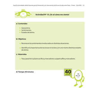 Guía De Actividades del/la Docente para la Prevención y la Intervención del Acoso Escolar entre Pares - Primer Ciclo EEB | 53

Actividad Nº 15: ¡Yo sé cómo me siento!

a) Contenidos
Autoestima
Sentimientos
Estados de ánimo.

b) Objetivos
Reconocer los sentimientos involucrados en distintas situaciones.
Identificar la importancia de reconocer en el otro y en uno mismo distintos estados
de ánimo.
c) Materiales
Tiza y pizarrón o pizarra acrílica y marcadores; o papel sulfito y marcadores.

d) Tiempo: 40 minutos

40
minutos

 