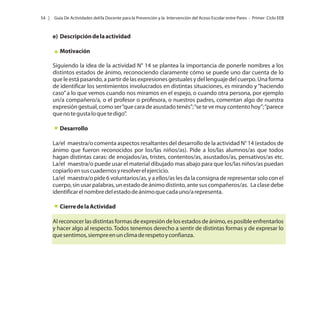 54 |

Guía De Actividades del/la Docente para la Prevención y la Intervención del Acoso Escolar entre Pares - Primer Ciclo EEB

e) Descripción de la actividad
Motivación
Siguiendo la idea de la actividad N° 14 se plantea la importancia de ponerle nombres a los
distintos estados de ánimo, reconociendo claramente cómo se puede uno dar cuenta de lo
que le está pasando, a partir de las expresiones gestuales y del lenguaje del cuerpo. Una forma
de identificar los sentimientos involucrados en distintas situaciones, es mirando y “haciendo
caso” a lo que vemos cuando nos miramos en el espejo, o cuando otra persona, por ejemplo
un/a compañero/a, o el profesor o profesora, o nuestros padres, comentan algo de nuestra
expresión gestual, como ser “que cara de asustado tenés”; “se te ve muy contento hoy”; “parece
que no te gusta lo que te digo”.
Desarrollo
La/el maestra/o comenta aspectos resaltantes del desarrollo de la actividad N° 14 (estados de
ánimo que fueron reconocidos por los/las niños/as). Pide a los/las alumnos/as que todos
hagan distintas caras: de enojados/as, tristes, contentos/as, asustados/as, pensativos/as etc.
La/el maestra/o puede usar el material dibujado mas abajo para que los/las niños/as puedan
copiarlo en sus cuadernos y resolver el ejercicio.
La/el maestra/o pide 6 voluntarios/as, y a ellos/as les da la consigna de representar solo con el
cuerpo, sin usar palabras, un estado de ánimo distinto, ante sus compañeros/as. La clase debe
identificar el nombre del estado de ánimo que cada uno/a representa.
Cierre de la Actividad
Al reconocer las distintas formas de expresión de los estados de ánimo, es posible enfrentarlos
y hacer algo al respecto. Todos tenemos derecho a sentir de distintas formas y de expresar lo
que sentimos, siempre en un clima de respeto y confianza.

 