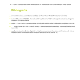 56 |

Guía De Actividades del/la Docente para la Prevención y la Intervención del Acoso Escolar entre Pares - Primer Ciclo EEB

Bibliografía
Amnistía Internacional, Sección Mexicana (1997). La Zanahoria. México DF: Edit. Amnistía Internacional, S.L.
Auzmendi, E. y otros. (1998). DEVA. Desarrollo de Valores y Autoestima. Madrid: Editado por Investigaciones y Programas
Educativos S.L. y Cáritas Española.
Ortega, R. y Cols. (1998): La Convivencia Escolar: qué es y como abordarla. Sevilla: Editado por la Consejería de Educación.
____ Project Charlie (1993). SAFE II. Peaceful Partners. A Violence Prevention Program. Edina: Editado por Storefront/Youth
Action. USA.
____ Cuentos Educativos [On line]. Disponible en: http://www.encuentos.com/cuentos-cortos/el-monito-verde-materialeducativo-cuentos-con-moraleja-cuentos-educativos/. Recuperado el 7 de enero de 2011.

 