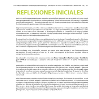 Guía De Actividades del/la Docente para la Prevención y la Intervención del Acoso Escolar entre Pares - Primer Ciclo EEB | 07

REFLEXIONES INICIALES
Esta Guía de Actividades está destinada al docente de niños y niñas del primer ciclo de la Educacion Escolar Básica.
Está pensada desde la tarea preventiva fundamentalmente, siendo la propuesta que el/la maestro/a enfatice las
posibilidades de descubrir y potenciar desde cada uno/a de sus alumnos/as acciones y actitudes favorables para
las relaciones sociales positivas y armónicas en la escuela.
Se presentan actividades para niños y niñas cuyas edades oscilan entre los 6 y 9 años. Para recordar al docente las
características evolutivas típicas del niño/a, se presentan aquí algunas características genéricas del niño/a a estas
edades. Al iniciar esta Guía de Actividades, se resaltan principalmente las características del lenguaje y de las
habilidades sociales, lo que permite identificar lo que se puede esperar del niño y la niña de este nivel. Es decir,
aquellas conductas y actitudes propias para su edad.
En este periodo los niños y las niñas van complejizando sus herramientas para la socialización y suelen disfrutar de
las relaciones con sus pares. Van incorporando paulatinamente habilidades de escucha y expresión. Privilegian la
compañía de pares de su mismo género. Comienza a fortalecerse su capacidad para tolerar la frustración y van
incorporando progresivamente la posibilidad de cumplir reglas. Están muy dispuestos a aprender cosas nuevas.
Las características aquí expuestas pueden ser ampliadas en el Capitulo V del Manual Didáctico.
Las actividades están organizadas tomando en cuenta estas características y son fundamentalmente
participativas, lo que le permite al niño y a la niña ir construyendo y ejercitando actitudes, valores y
comportamientos sociales asertivos.
Las actividades presentadas están agrupadas en tres ejes: Acoso Escolar, Derechos Humanos, y Habilidades
para la Vida. Si bien los tres ejes se relacionan entre sí, la división tiene la intención de facilitar el trabajo del/la
docente.
Este material no tiene como fin constituirse en un recetario que indique, exactamente, al/la maestro/a lo que debe
hacer. Propone convertirse en un facilitador de procesos para el/la maestro/a para sugerirle, apoyarle y orientarle
en una línea de abordaje que prevenga los estilos violentos de conducta a través del descubrimiento y la puesta
en práctica de los valores humanos, que defienda y promueva la dignidad para disfrutar de la vida, los derechos,
las libertades, reconociendo los derechos y las obligaciones, pensando en el bien común y construyendo en
comunidad.
Este material no tiene como fin constituirse en un recetario que indique, exactamente, al/la maestro/a lo que
debe hacer sino en sugerirle, apoyarle y orientarle en una línea de abordaje que prevenga los estilos violentos de
conducta a través del descubrimiento y la puesta en práctica de los valores humanos, que defienda y promueva la
dignidad para disfrutar de la vida, los derechos, las libertades, reconociendo la responsabilidad, pensando en el
bien común y construyendo en comunidad. Asimismo, se alienta al/la docente a crear sus propias actividades a
partir de las vivencias cotidianas que sean significativas para el grupo. Los niños y las niñas deben constituirse en
protagonistas, importantes, de la construcción de su condición humana.

 