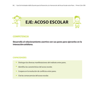 08 |

Guía De Actividades del/la Docente para la Prevención y la Intervención del Acoso Escolar entre Pares - Primer Ciclo EEB

EJE: ACOSO ESCOLAR
COMPETENCIA
Desarrolla el relacionamiento asertivo con sus pares para ejercerlos en la
interacción cotidiana.

CAPACIDADES
Distingue las diversas manifestaciones del maltrato entre pares.
Identifica las características del acoso escolar.
Coopera en la resolución de conflictos entre pares.
Cita las consecuencias del acoso escolar.

 