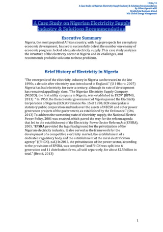 1
Nigeria, the most populated African country, with huge prospects for exemplary
economic development, has yet to successfully defeat the number one enemy of
economic progress: lack of adequate electricity supply. This case study analyzes
the structure of the electricity sector in Nigeria and its challenges, and
recommends probable solutions to these problems.
“The emergence of the electricity industry in Nigeria can be traced to the late
1890s, a decade after electricity was introduced in England.” (U. I Okoro, 2007)
Nigeria has had electricity for over a century, although its rate of development
has remained appallingly slow. “The Nigerian Electricity Supply Company
(NESCO), the first utility company in Nigeria, was established in 1929” (KPMG,
2013) “ In 1950, the then colonial government of Nigeria passed the Electricity
Corporation of Nigeria (ECN) Ordinance No. 15 of 1950. ECN emerged as a
statutory public corporation and took over the assets of NECSO and other power
generation projects of the government, as established by the Ordinance.” (Oni,
2013) To address the worsening state of electricity supply, the National Electric
Power Policy, 2001 was enacted, which paved the way for the reform agenda
that led to the establishment of the Electricity Power Sector Reform Act (EPSRA),
2005. “EPSRA provided the legal background for the privatization of the
Nigerian electricity industry. It also served as the framework for the
development of a competitive electricity market, the establishment of a
dedicated regulatory body and the establishment of the rural electrification
agency.” ((PHCN), n.d.) In 2013, the privatization of the power sector, according
to the provisions of EPSRA, was completed “and PHCN was split into 6
generation and 11 distribution firms, all sold separately, for about $2.5 billion in
total.” (Brock, 2013)
 