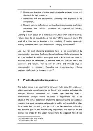 8
2. Double-loop learning: checking depth-structurally anchored norms and
standards for their relevance
3. Interactions with the environment: Monitoring and diagnosis of the
environment.
4. Deutero learning: reflection of previous learning processes; analysis of
successes and failures; promotion of organizational learning
processes
Learning to learn occurs on a meta-level: what, how, when and why learning.
Failures need to be evaluated as a real study of the causes of failure. The
result of a high level of learning is the possibility of creating systematic
learning strategies and a rapid adaption to a changing environment.28
Last but not least changing processes have to be accompanied by
communication measures. Backgrounds and goals need to be understood by
all those involved. In addition employees want to know their own roles, to
appraise effects on themselves, to estimate risks and chances and to see
successes and failures. That is why an active and involved style of
communication is necessary. Examples are project-jour-fixes, informal
meetings, staff meetings, business tv, etc.29
3 Practical application/experience
The author works in an engineering company, (with about 80 employees)
,which constructs special machines for forestry and industrial agriculture, (for
example: biomass harvesters and crawler type vehicles). Due to
environmental changes internal structures of departments had to be
adjusted. The former department of planning operation had to be liquidated,
corresponding work packages and operations had to be integrated into other
departments like purchasing and production as the operations scheduling
also became part of the manufacturing department. The decision for this
change was made by the upper management; the proposal instead was
28 cf. Schüppel (2012), p. 44 et seqq.
29 cf. Schüppel (2012), p. 47
 
