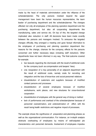 9
made by the head of materials administration under the influence of the
scheduler/planner. The only persons involved beyond the upper
management have been the human resources representative, the team
leader of purchasing department and the scheduler/planner. The changes
affected not only all employees of the planning operation department and the
purchasing department, but also all cooperating departments like
manufacturing, sales and service etc. On top of this, the targeted change
implicated also reduction in staff. All decisions have been made covertly
between the persons and managers involved. To announce the targeted
changes officially, they arranged a meeting and gave factual information to
the employees of purchasing and planning operation department like:
reasons for the change, chances for the company, effects for the persons
concerned and further necessary steps (including staff reduction). Other
departments have not been informed in any way. The final outcome covered
for example:
 two lawsuits regarding the dismissals with the result of additional costs
for the company (such as compensation and lawyers’ fees)
 one resignation of a key personality of an adjacent department with
the result of additional costs, namely costs for recruiting and
integration and the loss of know-how and social personnel relations
 dissatisfaction of customers and suppliers because of modified
contact persons and processes
 dissatisfaction of several employees because of modified
workstreams, work places, and new structures for cross-functional
cooperation
 dissatisfaction of employees with the general way of doing or method
 lack of performance and overload of the scheduler/planner because of
personnel overestimation, and underestimation of effort, with the
result being health restrictions and negative impact of processes.
The example shows the significance of preparation and plannning phases as
well as the organizational communication. For instance, an in-depth analysis
obstructs overloading of employees by means of well-adjusted job
characteristics and personnel demands. Involvement of employees impedes
 