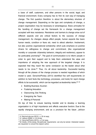 11
a base of staff, customers, and other persons in the social, legal, and
financial environment. Every company has to find its own way of managing
change. The first question therefore is about the elementary structure of
change management. Depending on the type and complexity of change, a
project organization may be necessary or advantageous. Basic principles for
the handling of change set the framework for a change management
accepted with less resistance. Resistance and barriers to change arise out of
different aspects and are critical factors to the success of change
management. As changes always affect people, human aspects like basic
human needs, condition or fears etc. need to attract attention. Involvement,
but also positive organizational scholarship which puts emphasis on positive
drivers for willingness to change and commitment, (like organizational
morality or corporate citizenship behavior, integrity and resilience), appear to
be particularly promising31. The goal of communication is to inform people in
order to gain their support and to help them understand the value and
importance of adopting the new approach of the targeted change. It is
expected that they reach the same conclusion as the leader about what
needs to be done.32 Thus, it’s all about leadership. Successful leading
through all the phases of the change process is needed regardless of which
model is used. Gerschel/Polsky (2013) identified five soft requirements (in
addition to hard facts like technology, processes, and tools) for rapid change
efforts to be successful, which can be regarded as leadership tasks:33 34
 Building Business Acumen
 Fostering Innovation
 Overcoming Silo Thinking
 Energizing the Team
 Making It Personal
On top of that, to ensure learning transfer and to develop a learning
organization is of high importance and affects executive function. Due to the
rapidly changing environment, and as a provision for the future ,Jellison
31 cf. Becker/Labucay (2012), p. 20 et seqq.
32 cf. Jellison (2006), p. 43 et seq.
33 cf. Gerschel/Polsky (2013), p. 6 et seqq.
34 for brevity of this essay, the particular requirements can only be named. Interested readers
are requested to consult the original author.
 
