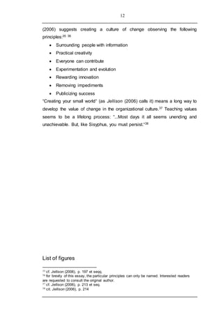 12
(2006) suggests creating a culture of change observing the following
principles:35 36
 Surrounding people with information
 Practical creativity
 Everyone can contribute
 Experimentation and evolution
 Rewarding innovation
 Removing impediments
 Publicizing success
“Creating your small world“ (as Jellison (2006) calls it) means a long way to
develop the value of change in the organizational culture.37 Teaching values
seems to be a lifelong process: “...Most days it all seems unending and
unachievable. But, like Sisyphus, you must persist.“38
List of figures
35 cf. Jellison (2006), p. 197 et seqq.
36 for brevity of this essay, the particular principles can only be named. Interested readers
are requested to consult the original author.
37 cf. Jellison (2006), p. 213 et seq.
38 cit. Jellison (2006), p. 214
 