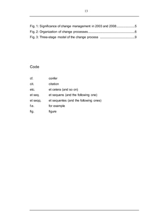 13
Fig. 1: Significance of change management in 2003 and 2008.......................5
Fig. 2: Organization of change processes...........................................................6
Fig. 3: Three-stage model of the change process ............................................9
Code
cf. confer
cit. citation
etc. et cetera (and so on)
et seq. et sequens (and the following one)
et seqq. et sequentes (and the following ones)
f.e. for example
fig. figure
 
