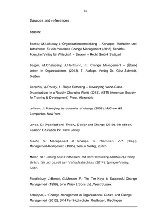14
Sources and references:
Books:
Becker, M./Labucay, I.: Organisationsentwicklung – Konzepte, Methoden und
Instrumente für ein modernes Change Management (2012), Schäffer-
Poeschel Verlag für Wirtschaft - Steuern – Recht GmbH, Stuttgart
Berger, M./Chalupsky, J./Hartmann, F.: Change Management – (Über-)
Leben in Organisationen, (2013), 7. Auflage, Verlag Dr. Götz Schmidt,
Gießen
Gerschel, A./Polsky, L.: Rapid Retooling – Developing World-Class
Organizations in a Rapidly Changing World (2013), ASTD (American Society
for Training & Development) Press, Alexandria
Jellison, J.: Managing the dynamics of change (2006), McGraw-Hill
Companies, New York
Jones, G.: Organizational Theory, Design and Change (2010), 6th edition,
Pearson Education Inc., New Jersey
Kiechl, R.: Management of Change. In: Thommen, J-P. (Hrsg.):
Management-Kompetenz (1995), Versus Verlag, Zürich
Meier, Th.: Closing beim Erstbesuch: Mit dem Hardselling-samtweich-Prinzip
ehrlich, fair und gezielt zum Verkaufsabschluss (2014), Springer-Verlag,
Berlin
Pendlebury, J./Benoit, G./Meston, F.: The Ten Keys to Successful Change
Management (1998), John Wiley & Sons Ltd., West Sussex
Schüppel, J.: Change Management in Organizational Culture and Change
Management (2012), SRH FernHochschule Riedlingen, Riedlingen
 