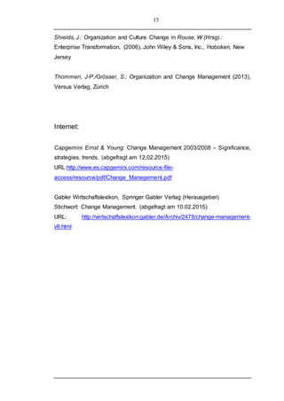 15
Shields, J.: Organization and Culture Change in Rouse, W (Hrsg).:
Enterprise Transformation, (2006), John Wiley & Sons, Inc., Hoboken, New
Jersey
Thommen, J-P./Grösser, S.: Organization and Change Management (2013),
Versus Verlag, Zürich
Internet:
Capgemini Ernst & Young: Change Management 2003/2008 – Significance,
strategies, trends. (abgefragt am 12.02.2015)
URL:http://www.es.capgemini.com/resource-file-
access/resource/pdf/Change_Management.pdf
Gabler Wirtschaftslexikon, Springer Gabler Verlag (Herausgeber)
Stichwort: Change Management. (abgefragt am 10.02.2015)
URL: http://wirtschaftslexikon.gabler.de/Archiv/2478/change-management-
v9.html
 