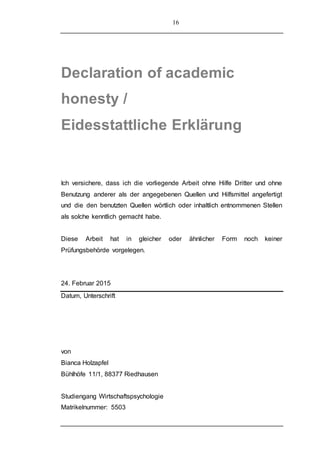 16
Declaration of academic
honesty /
Eidesstattliche Erklärung
Ich versichere, dass ich die vorliegende Arbeit ohne Hilfe Dritter und ohne
Benutzung anderer als der angegebenen Quellen und Hilfsmittel angefertigt
und die den benutzten Quellen wörtlich oder inhaltlich entnommenen Stellen
als solche kenntlich gemacht habe.
Diese Arbeit hat in gleicher oder ähnlicher Form noch keiner
Prüfungsbehörde vorgelegen.
24. Februar 2015
Datum, Unterschrift
von
Bianca Holzapfel
Bühlhöfe 11/1, 88377 Riedhausen
Studiengang Wirtschaftspsychologie
Matrikelnummer: 5503
 