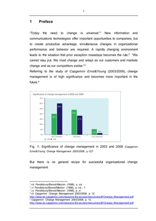 1
1 Preface
“Today the need to change is universal.“1 New information and
communications technologies offer important opportunities to companies, but
to create productive advantage, simultaneous changes in organizational
performance and behavior are required. A rapidly changing environment
leads to the situation that prior exception nowadays becomes the rule.2 “We
cannot stay put. We must change and adapt as our customers and markets
change and as our competitors evolve.“3
Referring to the study of Capgemini Ernst&Young (2003/2008), change
management is of high significance and becomes more important in the
future.4
Fig. 1: Significance of change management in 2003 and 2008 (Capgemini
Ernst&Young: Change Management 2003/2008, p.12)5
But there is no general recipe for successful organizational change
management:
1 cit. Pendlebury/Benoit/Meston (1998), p. xvi
2 cf. Pendlebury/Benoit/Meston (1998), p. xvi - 1
3 cit. Pendlebury/Benoit/Meston (1998), p. xi
4 cf. Capgemini: Change Management 2003/2008, p. 12
http://www.es.capgemini.com/resource-file-access/resource/pdf/Change_Management.pdf
5 Capgemini: Change Management 2003/2008, p. 12
http://www.es.capgemini.com/resource-file-access/resource/pdf/Change_Management.pdf
 
