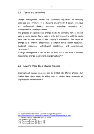 3
2.1 Terms and definitions
Change management means the continuous adjustment of company
strategies and structures in a changing environment.8 It covers conscious
and professional planning, structuring, consulting, supporting, and
management of change processes.9
The process of organizational change leads the company from a present
state to some desired future state in order to increase the ability to create
value and improve returns to the company’s stakeholders. The target of
change is to improve effectiveness at different levels: human resources,
functional resources, technological capabilities, and organizational
capabilities.10
“Change management is not an end in itself, but a tool used to address
fundamental change requirements in organizations“.11
2.2 Lewin’s Three-Step Change Process
Organizational change processes can be divided into different phases. Kurt
Lewin’s three stage theory is widely used to design these processes of
organizational development.12
8 cf. Gabler Wirtschaftslexikon, keyword: Change Management.
http://wirtschaftslexikon.gabler.de/Archiv/2478/change-management-v9.html
9 cf. Berger/Chalupsky/Hartmann (2013), p.339
10 cf. Jones (2010), p. 292
11 cit.Thommen/Grösser (2013), p. 113
12 cf. Thommen/Grösser (2013), p. 111
 