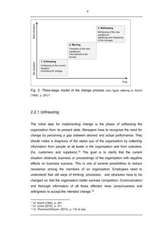 4
Fig. 2: Three-stage model of the change process (own figure referring to Kiechl
(1995), p. 291)13
2.2.1 Unfreezing
The initial step for implementing change is the phase of unfreezing the
organization from its present state. Managers have to recognize the need for
change by perceiving a gap between desired and actual performance. They
should make a diagnosis of the status quo of the organization by collecting
information from people at all levels in the organization and from outsiders,
(f.e. customers and suppliers).14 The goal is to clarify that the current
situation obstructs business or proceedings of the organization with negative
effects on business success. This is one of several possibilities to reduce
resistance among the members of an organization. Employees need to
understand that old ways of thinking, processes, and structures have to be
changed so that the organization better survives competition. Communication
and thorough information of all those affected raise consciousness and
willingness to accept the intended change.15
13 cf. Kiechl (1995), p. 291
14 cf. Jones (2010), p. 311
15 cf. Thommen/Grösser (2013), p. 110 et seq.
1. Unfreezing
Unfreezing of the current
situation;
motivating for change
2. Moving
Transition to the new
equilibrium;
new behaviors are
formed
3. Refreezing
Refreezing of the new
equilibrium;
stabilizing and integrating
of the changes
Time
OldsituationNewsituation
 