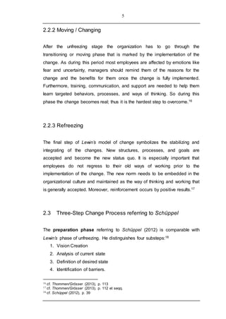 5
2.2.2 Moving / Changing
After the unfreezing stage the organization has to go through the
transitioning or moving phase that is marked by the implementation of the
change. As during this period most employees are affected by emotions like
fear and uncertainty, managers should remind them of the reasons for the
change and the benefits for them once the change is fully implemented.
Furthermore, training, communication, and support are needed to help them
learn targeted behaviors, processes, and ways of thinking. So during this
phase the change becomes real; thus it is the hardest step to overcome.16
2.2.3 Refreezing
The final step of Lewin’s model of change symbolizes the stabilizing and
integrating of the changes. New structures, processes, and goals are
accepted and become the new status quo. It is especially important that
employees do not regress to their old ways of working prior to the
implementation of the change. The new norm needs to be embedded in the
organizational culture and maintained as the way of thinking and working that
is generally accepted. Moreover, reinforcement occurs by positive results.17
2.3 Three-Step Change Process referring to Schüppel
The preparation phase referring to Schüppel (2012) is comparable with
Lewin’s phase of unfreezing. He distinguishes four substeps:18
1. Vision Creation
2. Analysis of current state
3. Definition of desired state
4. Identification of barriers.
16 cf. Thommen/Grösser (2013), p. 113
17 cf. Thommen/Grösser (2013), p. 112 et seqq.
18 cf. Schüppel (2012), p. 39
 