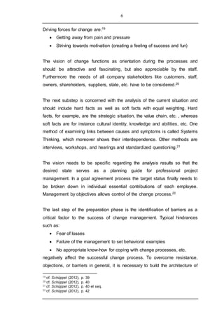 6
Driving forces for change are:19
 Getting away from pain and pressure
 Striving towards motivation (creating a feeling of success and fun)
The vision of change functions as orientation during the processes and
should be attractive and fascinating, but also appreciable by the staff.
Furthermore the needs of all company stakeholders like customers, staff,
owners, shareholders, suppliers, state, etc. have to be considered.20
The next substep is concerned with the analysis of the current situation and
should include hard facts as well as soft facts with equal weighting. Hard
facts, for example, are the strategic situation, the value chain, etc. , whereas
soft facts are for instance cultural identity, knowledge and abilities, etc. One
method of examining links between causes and symptoms is called Systems
Thinking, which moreover shows their interdependence. Other methods are
interviews, workshops, and hearings and standardized questioning.21
The vision needs to be specific regarding the analysis results so that the
desired state serves as a planning guide for professional project
management. In a goal agreement process the target status finally needs to
be broken down in individual essential contributions of each employee.
Management by objectives allows control of the change process.22
The last step of the preparation phase is the identification of barriers as a
critical factor to the success of change management. Typical hindrances
such as:
 Fear of losses
 Failure of the management to set behavioral examples
 No appropriate know-how for coping with change processes, etc.
negatively affect the successful change process. To overcome resistance,
objections, or barriers in general, it is necessary to build the architecture of
19 cf. Schüppel (2012), p. 39
20 cf. Schüppel (2012), p. 40
21 cf. Schüppel (2012), p. 40 et seq.
22 cf. Schüppel (2012), p. 42
 