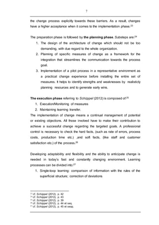 7
the change process explicitly towards these barriers. As a result, changes
have a higher acceptance when it comes to the implementation phase.23
The preparation phase is followed by the planning phase. Substeps are:24
1. The design of the architecture of change which should not be too
demanding, with due regard to the whole organization.
2. Planning of specific measures of change as a framework for the
integration that streamlines the communication towards the process
goal.
3. Implementation of a pilot process in a representative environment as
a practical change experience before installing the entire set of
measures. It helps to identify strengths and weaknesses by realisticly
planning resources and to generate early wins.
The execution phase referring to Schüppel (2012) is composed of:25
1. Execution/Monitoring of measures
2. Maintaining learning transfer.
The implementation of change means a continual management of potential
or existing objections. All those involved have to make their contribution to
achieve a successful change regarding the targeted goals. A professional
control is necessary to check the hard facts, (such as rate of errors, process
costs, production time etc.) ,and soft facts, (like staff and customer
satisfaction etc.) of the process.26
Developing adaptability and flexibility and the ability to anticipate change is
needed in today’s fast and constantly changing environment. Learning
processes can be divided into:27
1. Single-loop learning: comparison of information with the rules of the
superficial structure; correction of deviations
23 cf. Schüppel (2012), p. 42
24 cf. Schüppel (2012), p. 43
25 cf. Schüppel (2012), p. 39
26 cf. Schüppel (2012), p. 44 et seq.
27 cf. Schüppel (2012), p. 45 et seqq.
 