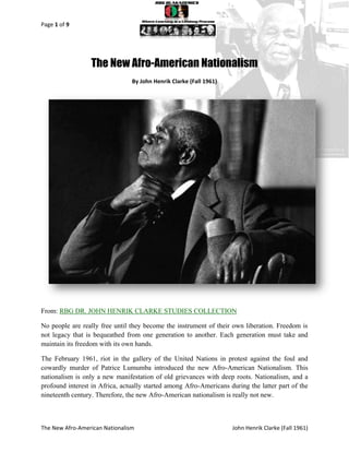 Page 1 of 9




                  The New Afro-American Nationalism
                                By John Henrik Clarke (Fall 1961)




From: RBG DR. JOHN HENRIK CLARKE STUDIES COLLECTION

No people are really free until they become the instrument of their own liberation. Freedom is
not legacy that is bequeathed from one generation to another. Each generation must take and
maintain its freedom with its own hands.

The February 1961, riot in the gallery of the United Nations in protest against the foul and
cowardly murder of Patrice Lumumba introduced the new Afro-American Nationalism. This
nationalism is only a new manifestation of old grievances with deep roots. Nationalism, and a
profound interest in Africa, actually started among Afro-Americans during the latter part of the
nineteenth century. Therefore, the new Afro-American nationalism is really not new.



The New Afro-American Nationalism                                   John Henrik Clarke (Fall 1961)
 