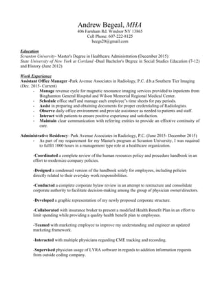 Andrew Begeal, MHA
406 Farnham Rd. Windsor NY 13865
Cell Phone: 607-222-8125
beegs20@gmail.com
Education
Scranton University- Master's Degree in Healthcare Administration (December 2015)
State University of New York at Cortland -Dual Bachelor's Degree in Social Studies Education (7-12)
and History (June 2012)
Work Experience
Assistant Office Manager -Park Avenue Associates in Radiology, P.C. d.b.a Southern Tier Imaging
(Dec. 2015- Current)
- Manage revenue cycle for magnetic resonance imaging services provided to inpatients from
Binghamton General Hospital and Wilson Memorial Regional Medical Center.
- Schedule office staff and manage each employee’s time sheets for pay periods.
- Assist in preparing and obtaining documents for proper credentialing of Radiologists.
- Observe daily office environment and provide assistance as needed to patients and staff.
- Interact with patients to ensure positive experience and satisfaction.
- Maintain clear communication with referring entities to provide an effective continuity of
care.
Administrative Residency- Park Avenue Associates in Radiology, P.C. (June 2015- December 2015)
- As part of my requirement for my Master's program at Scranton University, I was required
to fulfill 1000 hours in a management type role at a healthcare organization.
-Coordinated a complete review of the human resources policy and procedure handbook in an
effort to modernize company policies.
-Designed a condensed version of the handbook solely for employees, including policies
directly related to their everyday work responsibilities.
-Conducted a complete corporate bylaw review in an attempt to restructure and consolidate
corporate authority to facilitate decision-making among the group of physician owner/directors.
-Developed a graphic representation of my newly proposed corporate structure.
-Collaborated with insurance broker to present a modified Health Benefit Plan in an effort to
limit spending while providing a quality health benefit plan to employees.
-Teamed with marketing employee to improve my understanding and engineer an updated
marketing framework.
-Interacted with multiple physicians regarding CME tracking and recording.
-Supervised physician usage of LYRA software in regards to addition information requests
from outside coding company.
 