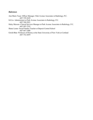 References
Ann Marie Tesar- Officer Manager- Park Avenue Associates in Radiology, P.C.
-607-729-3659
Ed Lis- Administrator at Park Avenue Associates in Radiology, P.C.
-607-760-2821
Haley Maxson- Clinical Services Manager at Park Avenue Associates in Radiology, P.C.
-607-207-7532
Shane Lester- Social Studies Teacher at Deposit Central School
-607-467-1008
Girish Bhat- Professor of History at the State University of New York at Cortland
-607-752-2059
 