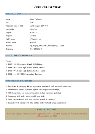 CURRICULUM VITAE
Name : Tatan Farhatani
Sex : Male
Place and Date of Birth : Garut, August 21st 1976
Nationality : Indonesia
Pasport : A 4955347
Religion : Moslem
High/ weight : 174 cm/ 64 kg
Marital status : Married
Address : Kp. Bojong Rt 07/ 002, Malangbong - Garut
Telephone : 0813 1340 0249
EDUCATION BACKGROUND
Formal:
1. 1982-1988: Elementary School. SDN I Garut
2. 1988-1991: Junior High School. SMPN 1 Garut
3. 1991-1994: Senior High School. SMKN 1 Garut
4. 1994-1995: LPP PHRI/ Akparindo Bandung
PROFESIONAL HIGHLIGHTS
1. Experience in managing kitchen operations, supervised staff, sales and cost control,
2. Demonstrated ability to prepare hygiene and recipes with technique,
3. Able to motivated co-workers to perform to their maximum potential,
4. Organizing with ability to successful multi task,
5. Good communication with staff, vendors as well as customers,
6. Dedicated with strong work ethic and the ability to build lasting relationship.
CAREER OBJECTIVE
Work in Company will Give me the Opportunity to Use my Skill, Develop my Potentials to Fullest
and Appreciate my Skill.
PERSONAL IDENTITY
 